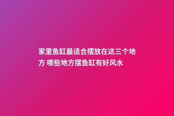 家里鱼缸最适合摆放在这三个地方 哪些地方摆鱼缸有好风水